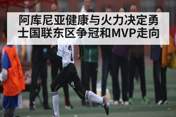 阿库尼亚健康与火力决定勇士国联东区争冠和MVP走向（kaiyun）