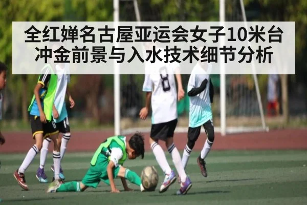 全红婵名古屋亚运会女子10米台冲金前景与入水技术细节分析（kaiyun）