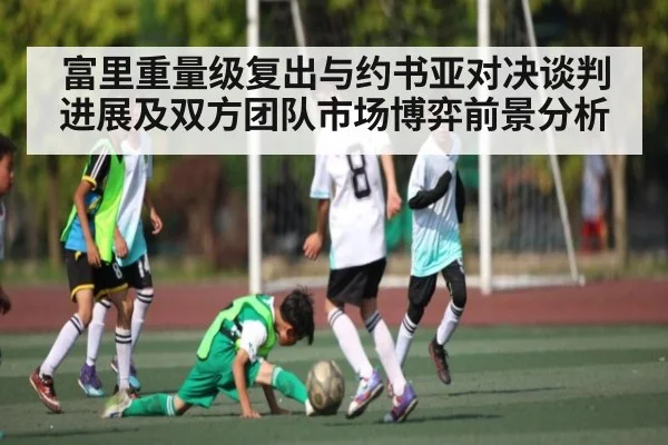 富里重量级复出与约书亚对决谈判进展及双方团队市场博弈前景分析